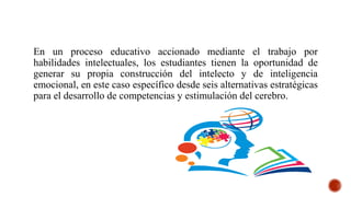En un proceso educativo accionado mediante el trabajo por
habilidades intelectuales, los estudiantes tienen la oportunidad de
generar su propia construcción del intelecto y de inteligencia
emocional, en este caso específico desde seis alternativas estratégicas
para el desarrollo de competencias y estimulación del cerebro.
 