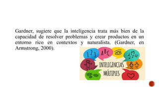 Gardner, sugiere que la inteligencia trata más bien de la
capacidad de resolver problemas y crear productos en un
entorno rico en contextos y naturalista. (Gardner, en
Armstrong, 2000).
 