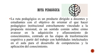La ruta pedagógica es un producto dirigido a docentes y
estudiantes con el objetivo de orientar el que hacer
pedagógico institucional estrechamente vinculado a la
propuesta misional, es un sentido común sobre cómo
avanzar en la adquisición y afianzamiento de
conocimientos, centrado en las etapas de trasformación
cognitiva a partir del trabajo con habilidades intelectuales
en el aula para el desarrollo de competencias y la
aplicación del conocimiento.
 