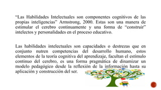 “Las Habilidades Intelectuales son componentes cognitivos de las
propias inteligencias” Armstrong, 2000. Estas son una manera de
estimular el cerebro continuamente y una forma de “construir”
intelectos y personalidades en el proceso educativo.
Las habilidades intelectuales son capacidades o destrezas que en
conjunto nutren competencias del desarrollo humano, estos
elementos de la teoría cognitiva del aprendizaje, facultan el estímulo
continuo del cerebro, es una forma pragmática de dinamizar un
modelo pedagógico desde la reflexión de la información hasta su
aplicación y construcción del ser.
 
