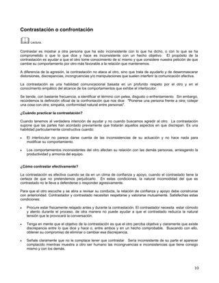Contrastación o confrontación

      Lectura.

Contrastar es mostrar a otra persona que ha sido inconsistente con lo que ha dicho, o con lo que se ha
comprometido o que lo que dice y hace es inconsistente con un hecho objetivo. El propósito de la
contrastación es ayudar a que el otro tome conocimiento de sí mismo y que considere nuestra petición de que
cambie su comportamiento por otro más favorable a la relación que mantenemos.

A diferencia de la agresión, la contrastación no ataca al otro, sino que trata de ayudarlo y de desenmascarar
distorsiones, discrepancias, incongruencias y/o manipulaciones que suelen interferir la comunicación efectiva.

La contrastación es una habilidad comunicacional basada en un profundo respeto por el otro y en el
conocimiento empático del alcance de los comportamientos que exhibe el interlocutor.

Se tiende, con bastante frecuencia, a identificar el término con pelea, disgusto o enfrentamiento. Sin embargo,
recordemos la definición oficial de la confrontación que nos dice: "Ponerse una persona frente a otra; cotejar
una cosa con otra; simpatía, conformidad natural entre personas".

¿Cuándo practicar la contrastación?

Cuando tenemos al verdadera intención de ayudar y no cuando buscamos agredir al otro. La contrastación
supone que las partes han acordado previamente que tratarán aquellos aspectos en que discrepan. Es una
habilidad particularmente constructiva cuando:

•   El interlocutor no parece darse cuenta de las inconsistencias de su actuación y no hace nada para
    modificar su comportamiento.

•   Los comportamientos inconsistentes del otro afectan su relación con las demás personas, arriesgando la
    productividad y armonía del equipo.


¿Cómo contrastar efectivamente?

La contrastación es efectiva cuando se da en un clima de confianza y apoyo, cuando el contrastado tiene la
certeza de que no pretendemos perjudicarlo. En estas condiciones, la natural incomodidad del que es
contrastado no le lleva a defenderse o responder agresivamente.

Para que el otro escuche y se abra a revisar su conducta, la relación de confianza y apoyo debe construirse
con anterioridad. Contrastador y contrastado necesitan respetarse y valorarse mutuamente. Satisfechas estas
condiciones:

•   Procure estar físicamente relajado antes y durante la contrastación. El contrastador necesita estar cómodo
    y atento durante el proceso, de otra manera no puede ayudar a que el contrastado reduzca la natural
    tensión que le provocará la conversación.

•   Tenga en mente que el objetivo de la contrastación es que el otro perciba objetiva y claramente que existe
    discrepancia entre lo que dice y hace o, entre ambos y en un hecho comprobable. Buscando con ello,
    obtener su compromiso de eliminar o cambiar esa discrepancia.

•   Señale claramente que no le complace tener que contrastar. Sería inconsistente de su parte el aparecer
    complacido mientras muestra a otro ser humano las incongruencias e inconsistencias que tiene consigo
    mismo y con los demás.




                                                                                                            10
 