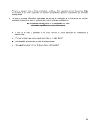 •   Presente su punto de vista en forma constructiva y amistosa. Evite enjuiciar y caer en discusiones. Diga
    con exactitud lo que piensa y describa con precisión las conductas, opiniones o actividades que considera
    incongruentes

•   La idea es entregar información descriptiva que ponga de manifiesto la inconsistencia, sin agregar
    apreciaciones subjetivas, caer en apologías o enredarse en largas explicaciones.

                         En la contrastación se ponen en práctica todas las otras
                              habilidades de la comunicación interpersonal.



    ♦ A partir de lo visto y ejercitado en la sesión elabore su propia definición de contrastación o
      confrontación:

    ♦ ¿Por qué considero que es importante confrontar en mi labor diaria?

    ♦ ¿Que aspectos he alcanzado o poseo de esta habilidad?

    ♦ ¿Cómo podría mejorar mi nivel de desarrollo de esta habilidad?




                                                                                                          11
 