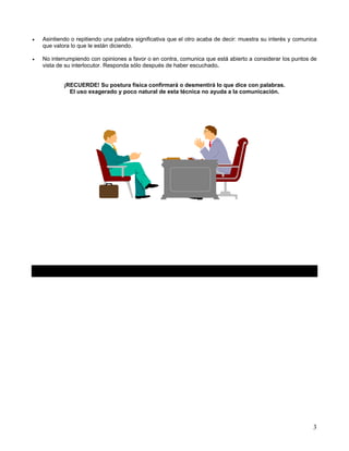 •   Asintiendo o repitiendo una palabra significativa que el otro acaba de decir: muestra su interés y comunica
    que valora lo que le están diciendo.

•   No interrumpiendo con opiniones a favor o en contra, comunica que está abierto a considerar los puntos de
    vista de su interlocutor. Responda sólo después de haber escuchado.


            ¡RECUERDE! Su postura física confirmará o desmentirá lo que dice con palabras.
              El uso exagerado y poco natural de esta técnica no ayuda a la comunicación.




                                                                                                             3
 
