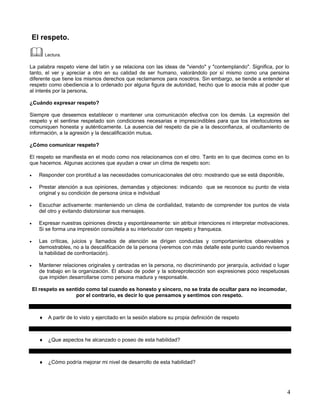 El respeto.

         Lectura.

La palabra respeto viene del latín y se relaciona con las ideas de "viendo" y "contemplando". Significa, por lo
tanto, el ver y apreciar a otro en su calidad de ser humano, valorándolo por sí mismo como una persona
diferente que tiene los mismos derechos que reclamamos para nosotros. Sin embargo, se tiende a entender el
respeto como obediencia a lo ordenado por alguna figura de autoridad, hecho que lo asocia más al poder que
al interés por la persona.

¿Cuándo expresar respeto?

Siempre que deseemos establecer o mantener una comunicación efectiva con los demás. La expresión del
respeto y el sentirse respetado son condiciones necesarias e imprescindibles para que los interlocutores se
comuniquen honesta y auténticamente. La ausencia del respeto da pie a la desconfianza, al ocultamiento de
información, a la agresión y la descalificación mutua.

¿Cómo comunicar respeto?

El respeto se manifiesta en el modo como nos relacionamos con el otro. Tanto en lo que decimos como en lo
que hacemos. Algunas acciones que ayudan a crear un clima de respeto son:

•     Responder con prontitud a las necesidades comunicacionales del otro: mostrando que se está disponible.

•     Prestar atención a sus opiniones, demandas y objeciones: indicando que se reconoce su punto de vista
      original y su condición de persona única e individual

•     Escuchar activamente: manteniendo un clima de cordialidad, tratando de comprender los puntos de vista
      del otro y evitando distorsionar sus mensajes.

•     Expresar nuestras opiniones directa y espontáneamente: sin atribuir intenciones ni interpretar motivaciones.
      Si se forma una impresión consúltela a su interlocutor con respeto y franqueza.

•     Las críticas, juicios y llamados de atención se dirigen conductas y comportamientos observables y
      demostrables, no a la descalificación de la persona (veremos con más detalle este punto cuando revisemos
      la habilidad de confrontación).

•     Mantener relaciones originales y centradas en la persona, no discriminando por jerarquía, actividad o lugar
      de trabajo en la organización. El abuso de poder y la sobreprotección son expresiones poco respetuosas
      que impiden desarrollarse como persona madura y responsable.

    El respeto es sentido como tal cuando es honesto y sincero, no se trata de ocultar para no incomodar,
                      por el contrario, es decir lo que pensamos y sentimos con respeto.



      ♦ A partir de lo visto y ejercitado en la sesión elabore su propia definición de respeto



      ♦ ¿Que aspectos he alcanzado o poseo de esta habilidad?



      ♦ ¿Cómo podría mejorar mi nivel de desarrollo de esta habilidad?




                                                                                                                 4
 