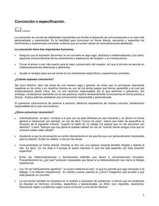 Concreción o especificación.

      Lectura.

La concreción es una de las habilidades importantes que facilita el desarrollo de comunicaciones a un nivel más
personalizado y experiencial. Es la habilidad para comunicar en forma directa, elocuente y específica los
sentimientos y experiencias concretas, evitando que se oculten detrás de racionalizaciones abstractas.

La concreción tiene tres importantes funciones:

•   Asegurar que la expresión del emisor no se convierta en algo vago, abstracto e intelectualizante y por tanto,
    separado emocionalmente de los sentimientos y experiencia del receptor, y en consecuencia,...

•   Forzar al emisor a ser más exacto para la mejor comprensión del receptor, sin que el primero se escude en
    intelectualizaciones defensivas y abstractas.

•   Ayudar al receptor para que se centre en los sentimientos específicos y experiencias concretas.

¿Cuándo expresar concreción?

Ser poco directos, decir las cosas de una manera vaga y general, de modo que no provoquen reacciones
negativas en los otros y en nosotros mismos es uno de los tantos juegos que hemos aprendido y al cual nos
acostumbramos desde niños. Así, no nos hacemos responsables por lo que sentimos o pensamos. Sin
embargo, contactarnos realmente con la otra persona, implica necesariamente comunicarnos en forma precisa y
directa. Implica además establecer una comunicación responsable y personalizada.

Si queremos comunicarnos de persona a persona, debemos expresarnos de manera concreta, haciéndonos
responsables de lo que comunicamos.

¿Cómo comunicar concreción?

•   Individualizando, es decir, nombrar a lo que uno se está refiriendo en ese momento y no decirlo en forma
    general e impersonal; por ejemplo, en vez de decir "nunca me oyes", habría que tratar de especificar la
    situación de la siguiente manera: "cuando te hablo de mi trabajo me parece que no me escuchas con
    atención", o decir "siempre que hay gente te quedas callada" en vez de "cuando vienen amigos míos que no
    conoces sueles estar callada".

•   Ayudando a que la conversación se centre directamente en los asuntos que son personalmente importantes
    para la relación. Evitar los rodeos o irse por las ramas.

•   Comunicándose en forma directa, mirando al otro con una postura corporal también dirigida y abierta al
    otro. Es decir, "yo me dirijo a ti porque te quiero expresar lo que me está pasando con esta situación
    específica".

•   Evitar las intelectualizaciones y teorizaciones estériles que llevan a conversaciones circulares.
    Frecuentemente los ¿por qué? producen respuestas que llevan a la intelectualización que cierra el diálogo
    experiencial.

•   Los "no se" habitualmente significan " no quiero meterme en eso", lo que no permite que siga creciendo ni el
    diálogo, ni la relación interpersonal. En cambio cuando usamos el ¿cómo? indagamos qué sucedió o qué
    está pasando en concreto.

•   La concreción también es necesaria en el análisis y resolución de problemas. a menos que los problemas
    se discutan en términos concretos, específicos y operacionales, es difícil, sino imposible, resolverlos.
    Soluciones vagas a problemas vagos nunca conducen a una acción efectiva.


                                                                                                               5
 
