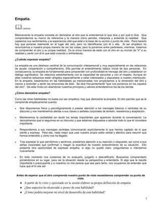 Empatía.

        Lectura.

Básicamente la empatía consiste en demostrar al otro que le entendemos lo que dice y por qué lo dice. Que
comprendemos su marco de referencia y la manera cómo percibe, interpreta y entiende la realidad. Que
captamos sus sentimientos y la experiencia vital que está a la base de su acción o punto de vista. Para hacerlo
hay que ponerse realmente en el lugar del otro, pero no identificarse con él o ella. Al ser empático no
renunciamos a nuestra propia manera de ver las cosas, pero la ponemos entre paréntesis, mientras tratamos
de comprender al otro y su propia realidad. Es la única manera de estar con el otro en su mundo de "ir" a su
realidad y sentir con él lo que está viviendo o enfrentando.

¿Cuándo expresar empatía?

La empatía es una destreza cardinal de la comunicación interpersonal y muy especialmente en las relaciones
de ayuda, cooperación y compañerismo. Ella permite el entendimiento básico inicial de dos personas. En
consecuencia, la empatía es fundamental para comprender con profundidad el mensaje del otro y establecer un
diálogo significativo. Se relaciona estrechamente con la capacidad de escuchar y con el respeto. Aunque en
ellas nuestros esfuerzos están dirigidos especialmente a estar interesados y dispuestos a nuestro interlocutor.
En la empatía, basándonos en las habilidades ya mencionadas nos proyectamos a la dimensión del otro y
vamos a entender y sentir las emociones de éste. Se dice frecuentemente "que nos ponemos en los zapatos
del otro". De este modo sin abandonar nuestros principios y valores entenderemos los de los demás.

¿Cómo demostrar empatía?

Como las otras habilidades no basta con ser empático, hay que demostrar la empatía. El otro percibe que se le
comprende empáticamente cuando:

•     Nos disponemos física y psicológicamente a prestar atención a los mensajes básicos o centrales de su
      discurso y nos mantenemos alertas a sus claves o señales corporales de tensión, resistencia y aceptación.

•     Mantenemos la cordialidad sin eludir los temas importantes que aparecen durante la conversación. Le
      demostramos que lo seguimos en su discurso y que estamos dispuestos a abordar todo lo que él considera
      importante.

•     Respondemos a sus mensajes centrales comunicando explícitamente lo que hemos captado de lo que
      siente y expresa. Para ello, nada mejor que usar nuestro propio estilo verbal y afectivo para resumir que
      hemos entendido y cómo nos ha llegado.

•     Tras expresar lo que percibimos y sentimos, prestamos atención a su reacción o respuesta, así como a sus
      señas corporales que confirman o niegan la exactitud de nuestro entendimiento de su situación. Ello
      presenta otra oportunidad de expresar empatía, si algo no quedó claro, preguntamos e intentamos
      nuevamente.

•     En todo momento nos cuidamos de no evaluarlo, juzgarlo o descalificarlo. Buscamos comprenderlo
      poniéndonos en su lugar, para ver la situación desde su perspectiva y entenderla. Si algo que le resulta
      importante o preocupante y a nosotros no nos parece que sea para tanto, nos ocupamos de entender qué
      hace que él lo vea así.


    Antes de esperar que el otro comprenda nuestro punto de vista necesitamos comprender su punto de
                                                  vista.
      ♦ A partir de lo visto y ejercitado en la sesión elabore su propia definición de empatía
      ♦ ¿Que aspectos he alcanzado o poseo de esta habilidad?
      ♦ ¿Cómo podría mejorar mi nivel de desarrollo de esta habilidad?

                                                                                                              7
 