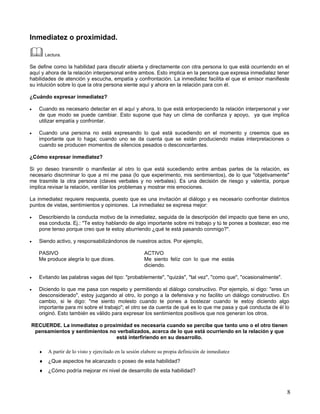 Inmediatez o proximidad.

        Lectura.

Se define como la habilidad para discutir abierta y directamente con otra persona lo que está ocurriendo en el
aquí y ahora de la relación interpersonal entre ambos. Esto implica en la persona que expresa inmediatez tener
habilidades de atención y escucha, empatía y confrontación. La inmediatez facilita el que el emisor manifieste
su intuición sobre lo que la otra persona siente aquí y ahora en la relación para con él.

¿Cuándo expresar inmediatez?

•   Cuando es necesario detectar en el aquí y ahora, lo que está entorpeciendo la relación interpersonal y ver
    de que modo se puede cambiar. Esto supone que hay un clima de confianza y apoyo, ya que implica
    utilizar empatía y confrontar.

•   Cuando una persona no está expresando lo qué está sucediendo en el momento y creemos que es
    importante que lo haga; cuando uno se da cuenta que se están produciendo malas interpretaciones o
    cuando se producen momentos de silencios pesados o desconcertantes.

¿Cómo expresar inmediatez?

Si yo deseo transmitir o manifestar al otro lo que está sucediendo entre ambas partes de la relación, es
necesario discriminar lo que a mí me pasa (lo que experimento, mis sentimientos), de lo que "objetivamente"
me trasmite la otra persona (claves verbales y no verbales). Es una decisión de riesgo y valentía, porque
implica revisar la relación, ventilar los problemas y mostrar mis emociones.

La inmediatez requiere respuesta, puesto que es una invitación al diálogo y es necesario confrontar distintos
puntos de vistas, sentimientos y opiniones. La inmediatez se expresa mejor:

•   Describiendo la conducta motivo de la inmediatez, seguida de la descripción del impacto que tiene en uno,
    esa conducta. Ej.: "Te estoy hablando de algo importante sobre mi trabajo y tú te pones a bostezar, eso me
    pone tenso porque creo que te estoy aburriendo ¿qué te está pasando conmigo?".

•   Siendo activo, y responsabilizándonos de nuestros actos. Por ejemplo,

    PASIVO                                              ACTIVO
    Me produce alegría lo que dices.                    Me siento felíz con lo que me estás
                                                        diciendo.

•   Evitando las palabras vagas del tipo: "probablemente", "quizás", "tal vez", "como que", "ocasionalmente".

•   Diciendo lo que me pasa con respeto y permitiendo el diálogo constructivo. Por ejemplo, si digo: "eres un
    desconsiderado", estoy juzgando al otro, lo pongo a la defensiva y no facilito un diálogo constructivo. En
    cambio, si le digo: "me siento molesto cuando te pones a bostezar cuando te estoy diciendo algo
    importante para mi sobre el trabajo"; el otro se da cuenta de qué es lo que me pasa y qué conducta de él lo
    originó. Esto también es válido para expresar los sentimientos positivos que nos generan los otros.

RECUERDE. La inmediatez o proximidad es necesaria cuando se percibe que tanto uno o el otro tienen
 pensamientos y sentimientos no verbalizados, acerca de lo que está ocurriendo en la relación y que
                               está interfiriendo en su desarrollo.

    ♦    A partir de lo visto y ejercitado en la sesión elabore su propia definición de inmediatez
    ♦ ¿Que aspectos he alcanzado o poseo de esta habilidad?
    ♦ ¿Cómo podría mejorar mi nivel de desarrollo de esta habilidad?



                                                                                                                8
 