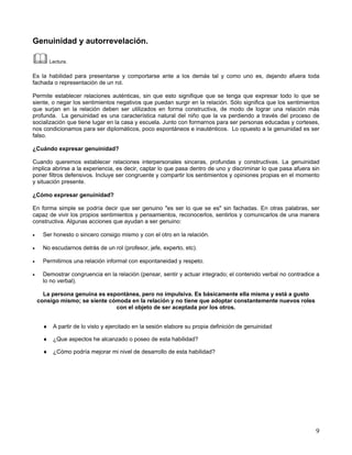 Genuinidad y autorrevelación.

        Lectura.

Es la habilidad para presentarse y comportarse ante a los demás tal y como uno es, dejando afuera toda
fachada o representación de un rol.

Permite establecer relaciones auténticas, sin que esto signifique que se tenga que expresar todo lo que se
siente, o negar los sentimientos negativos que puedan surgir en la relación. Sólo significa que los sentimientos
que surjan en la relación deben ser utilizados en forma constructiva, de modo de lograr una relación más
profunda. La genuinidad es una característica natural del niño que la va perdiendo a través del proceso de
socialización que tiene lugar en la casa y escuela. Junto con formarnos para ser personas educadas y corteses,
nos condicionamos para ser diplomáticos, poco espontáneos e inauténticos. Lo opuesto a la genuinidad es ser
falso.

¿Cuándo expresar genuinidad?

Cuando queremos establecer relaciones interpersonales sinceras, profundas y constructivas. La genuinidad
implica abrirse a la experiencia, es decir, captar lo que pasa dentro de uno y discriminar lo que pasa afuera sin
poner filtros defensivos. Incluye ser congruente y compartir los sentimientos y opiniones propias en el momento
y situación presente.

¿Cómo expresar genuinidad?

En forma simple se podría decir que ser genuino "es ser lo que se es" sin fachadas. En otras palabras, ser
capaz de vivir los propios sentimientos y pensamientos, reconocerlos, sentirlos y comunicarlos de una manera
constructiva. Algunas acciones que ayudan a ser genuino:

•     Ser honesto o sincero consigo mismo y con el otro en la relación.

•     No escudarnos detrás de un rol (profesor, jefe, experto, etc).

•     Permitirnos una relación informal con espontaneidad y respeto.

•     Demostrar congruencia en la relación (pensar, sentir y actuar integrado; el contenido verbal no contradice a
      lo no verbal).

      La persona genuina es espontánea, pero no impulsiva. Es básicamente ella misma y está a gusto
    consigo mismo; se siente cómoda en la relación y no tiene que adoptar constantemente nuevos roles
                               con el objeto de ser aceptada por los otros.


      ♦ A partir de lo visto y ejercitado en la sesión elabore su propia definición de genuinidad

      ♦ ¿Que aspectos he alcanzado o poseo de esta habilidad?

      ♦ ¿Cómo podría mejorar mi nivel de desarrollo de esta habilidad?




                                                                                                                9
 