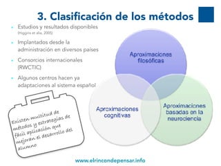 www.elrincondepensar.info
• Estudios y resultados disponibles
(Higgins et alia, 2005)
• Implantados desde la
administración en diversos países
• Consorcios internacionales
(RWCTIC)
• Algunos centros hacen ya
adaptaciones al sistema español
3. Clasificación de los métodos
9
Existen multitud de
métodos y estrategias de
fácil aplicación que
mejoran el desarrollo del
alumno
 