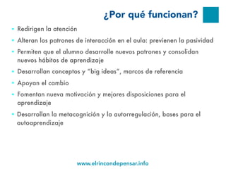 www.elrincondepensar.info
¿Por qué funcionan?
■ Redirigen la atención
■ Alteran los patrones de interacción en el aula: previenen la pasividad
■ Permiten que el alumno desarrolle nuevos patrones y consolidan
nuevos hábitos de aprendizaje
■ Desarrollan conceptos y “big ideas”, marcos de referencia
■ Apoyan el cambio
■ Fomentan nueva motivación y mejores disposiciones para el
aprendizaje
■ Desarrollan la metacognición y la autorregulación, bases para el
autoaprendizaje
 