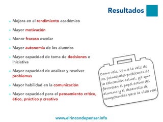 www.elrincondepensar.info
Resultados
■ Mejora en el rendimiento académico
■ Mayor motivación
■ Menor fracaso escolar
■ Mayor autonomía de los alumnos
■ Mayor capacidad de toma de decisiones e
iniciativa
■ Mayor capacidad de analizar y resolver
problemas
■ Mayor habilidad en la comunicación
■ Mayor capacidad para el pensamiento crítico,
ético, práctico y creativo
10
www.elrincondepensar.info
Como veis, van a la raíz de
los principales problemas de
la educación actual, ya que
favorecen el papel activo del
alumno y el desarrollo de
competencias para la vida real
 