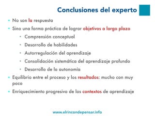 www.elrincondepensar.info
Conclusiones del experto
● No son la respuesta
● Sino una forma práctica de lograr objetivos a largo plazo
■ Comprensión conceptual
■ Desarrollo de habilidades
■ Autorregulación del aprendizaje
■ Consolidación sistemática del aprendizaje profundo
■ Desarrollo de la autonomía
● Equilibrio entre el proceso y los resultados: mucho con muy
poco
● Enriquecimiento progresivo de los contextos de aprendizaje
 