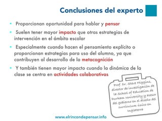 www.elrincondepensar.info
Conclusiones del experto
● Proporcionan oportunidad para hablar y pensar
● Suelen tener mayor impacto que otras estrategias de
intervención en el ámbito escolar
● Especialmente cuando hacen el pensamiento explícito o
proporcionan estrategias para uso del alumno, ya que
contribuyen al desarrollo de la metacognición
● Y también tienen mayor impacto cuando la dinámica de la
clase se centra en actividades colaborativas
Prof. Dr. Steve Higgins,
director de investigación de
la School of Education de
Durham University y asesor
del gobierno en el diseño del
curriculum único en
Inglaterra
 