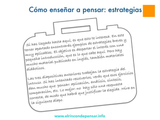 www.elrincondepensar.info
Cómo enseñar a pensar: estrategias
Si has llegado hasta aquí, es que esto te interesa. En este
tercer apartado encontrarás ejemplos de estrategias breves y
muy aplicables. El objetivo es despertar el interés con una
pequeña introducción, que es lo que cabe aquí. Pero hay
mucho material publicado en inglés, también materiales
didácticos.
Las tres diapositivas anteriores trabajan la estrategia del
intruso. Si has intentado resolverlos, verás que esos ejercicios
dan mucho que pensar: aplicación, análisis, síntesis,
comparación, etc. Lo mejor: no hay sólo una respuesta
correcta, de modo que habrá que justificar la elegida. Mira en
la siguiente díapo.
 