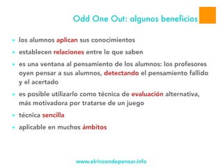 www.elrincondepensar.info
Odd One Out: algunos beneficios
● los alumnos aplican sus conocimientos
● establecen relaciones entre lo que saben
● es una ventana al pensamiento de los alumnos: los profesores
oyen pensar a sus alumnos, detectando el pensamiento fallido
y el acertado
● es posible utilizarlo como técnica de evaluación alternativa,
más motivadora por tratarse de un juego
● técnica sencilla
● aplicable en muchos ámbitos
 