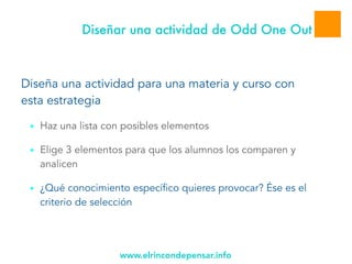 www.elrincondepensar.info
Diseñar una actividad de Odd One Out
Diseña una actividad para una materia y curso con
esta estrategia
■ Haz una lista con posibles elementos
■ Elige 3 elementos para que los alumnos los comparen y
analicen
■ ¿Qué conocimiento específico quieres provocar? Ése es el
criterio de selección
 