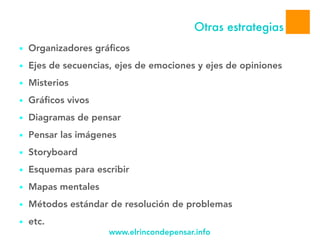 www.elrincondepensar.info
Otras estrategias
11
■ Organizadores gráficos
■ Ejes de secuencias, ejes de emociones y ejes de opiniones
■ Misterios
■ Gráficos vivos
■ Diagramas de pensar
■ Pensar las imágenes
■ Storyboard
■ Esquemas para escribir
■ Mapas mentales
■ Métodos estándar de resolución de problemas
■ etc.
 