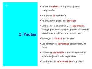 +
2. Pautas
• Poner el énfasis en el pensar y en el
comprender
• No existe EL resultado
• Relativizar el papel del profesor
• Valorar la colaboración y la cooperación:
trabajo por pares/grupos, puesta en común,
rotaciones, explicar a un tercero, etc.
• Subrayar la calidad del pensar
• Las diferentes estrategias son medios, no
fines
• Introducir progresión en los contextos de
aprendizaje: evitar la repetición
• Dar lugar a la comunicación del pensar
 