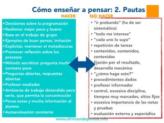 www.elrincondepensar.info
Cómo enseñar a pensar: 2. Pautas
• “ir probando” (ha de ser
sistemático)
• “todo me interesa”
• “cada uno lo suyo”
• repetición de tareas
• contenidos, contenidos,
contenidos
• fijación por el resultado,
desarrollo mecánico
• “¿cómo hago esto?”
• procedimientos dados
• profesor informador
• control, excesiva disciplina,
tiempos muy marcados, sitios fijos
• excesiva importancia de las notas
y pruebas
• evaluación externa y esporádica
•Decisiones sobre la programación
•Realismo: mejor poco y bueno
•Base en el trabajo de grupo
•Ejemplos de buen pensar, imitación
•Explicitar, mantener el metadiscurso
•Promover reflexión sobre los
procesos
•Método socrático: pregunta mucho y
contesta poco
•Preguntas abiertas, respuestas
abiertas
•Profesor mediador
•Ambiente de trabajo distendido pero
serio, que permita la concentración
•Pocas notas y mucha información al
alumno
•Autoevaluación constante
HACER NO HACER
 
