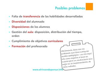www.elrincondepensar.info
Posibles problemas
■ Falta de transferencia de las habilidades desarrolladas
■ Diversidad del alumnado
■ Disposiciones de los alumnos
■ Gestión del aula: disposición, distribución del tiempo,
orden
■ Cumplimiento de objetivos curriculares
■ Formación del profesorado
Obviamente, éstos son los
problemas que tiene cualquier
modelo pedagógico. Los cito aquí
sólo como aspectos a tener en
cuenta para un rendimiento aún
mejor en la implementación de
estos métodos.
 