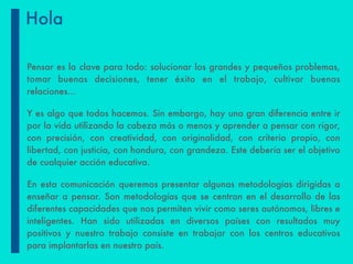Pensar es la clave para todo: solucionar los grandes y pequeños problemas,
tomar buenas decisiones, tener éxito en el trabajo, cultivar buenas
relaciones…
Y es algo que todos hacemos. Sin embargo, hay una gran diferencia entre ir
por la vida utilizando la cabeza más o menos y aprender a pensar con rigor,
con precisión, con creatividad, con originalidad, con criterio propio, con
libertad, con justicia, con hondura, con grandeza. Este debería ser el objetivo
de cualquier acción educativa.
En esta comunicación queremos presentar algunas metodologías dirigidas a
enseñar a pensar. Son metodologías que se centran en el desarrollo de las
diferentes capacidades que nos permiten vivir como seres autónomos, libres e
inteligentes. Han sido utilizadas en diversos países con resultados muy
positivos y nuestro trabajo consiste en trabajar con los centros educativos
para implantarlas en nuestro país.
Hola
 