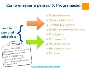 www.elrincondepensar.info
Cómo enseñar a pensar: 3. Programación
Inserción
Curriculum oculto
Transversal (infusión)
Tematizada y sistémica
Unida a determinadas materias
Por objetivos
Por proyectos
Por competencias
Por ciclos o etapas
Por áreas
flexible
personal
adaptable {
La educación de las
habilidades del pensar no sólo
es compatible con diversos
modelos pedagógicos y
organizativos, sino que
fundamenta muchos de ellos,
como el ABP
 