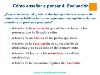 www.elrincondepensar.info
Cómo enseñar a pensar 4. Evaluación
■ A través de la articulación que el alumno hace de los
procesos que ha llevado a cabo
■ A través de un análisis de los juicios que hace
■ A través de la observación de su resolución de
problemas y de su aplicación del pensamiento
■ A través del logro de los estándares de calidad
establecidos
■ A través de la evaluación objetiva de resultados
¿Es posible evaluar el grado de dominio que tiene un alumno de
determinadas habilidades, como argumentar una opinión o dar una
solución a un problema propuesto?
 