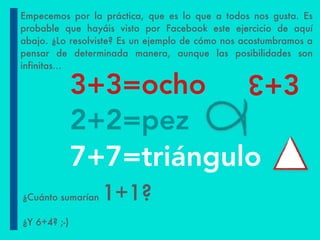 2+2=pez
7+7=triángulo
3+3=ocho +3
3
Empecemos por la práctica, que es lo que a todos nos gusta. Es
probable que hayáis visto por Facebook este ejercicio de aquí
abajo. ¿Lo resolviste? Es un ejemplo de cómo nos acostumbramos a
pensar de determinada manera, aunque las posibilidades son
infinitas…
¿Cuánto sumarían 1+1?
¿Y 6+4? ;-)
 