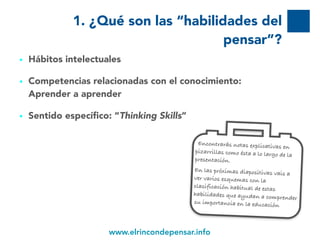 www.elrincondepensar.info
1. ¿Qué son las “habilidades del
pensar”?
• Hábitos intelectuales
• Competencias relacionadas con el conocimiento:
Aprender a aprender
• Sentido específico: “Thinking Skills”
5
Encontrarás notas explicativas en
pizarrillas como ésta a lo largo de la
presentación.
En las próximas diapositivas vais a
ver varios esquemas con la
clasificación habitual de estas
habilidades que ayudan a comprender
su importancia en la educación
 