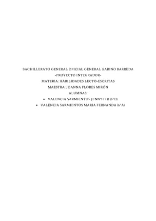 BACHILLERATO GENERAL OFICIAL GENERAL GABINO BARREDA
-PROYECTO INTEGRADOR-
MATERIA: HABILIDADES LECTO-ESCRITAS
MAESTRA: JOANNA FLORES MIRÓN
ALUMNAS:
● VALENCIA SARMIENTOS JENNYFER (6°D)
● VALENCIA SARMIENTOS MARIA FERNANDA (6°A)
 