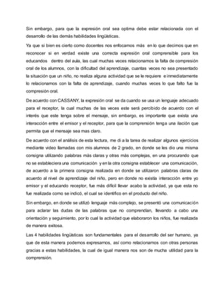 Sin embargo, para que la expresión oral sea optima debe estar relacionada con el
desarrollo de las demás habilidades lingüísticas.
Ya que si bien es cierto como docentes nos enfocamos más en lo que decimos que en
reconocer si en verdad existe una correcta expresión oral comprensible para los
educandos dentro del aula, las cual muchas veces relacionamos la falta de compresión
oral de los alumnos, con la dificultad del aprendizaje, cuantas veces no sea presentado
la situación que un niño, no realiza alguna actividad que se le requiere e inmediatamente
lo relacionamos con la falta de aprendizaje, cuando muchas veces lo que falto fue la
compresión oral.
De acuerdo con CASSANY, la expresión oral se da cuando se usa un lenguaje adecuado
para el receptor, la cual muchas de las veces este será percibido de acuerdo con el
interés que este tenga sobre el mensaje, sin embargo, es importante que exista una
interacción entre el emisor y el receptor, para que la comprensión tenga una ilación que
permita que el mensaje sea mas claro.
De acuerdo con el análisis de esta lectura, me di a la tarea de realizar algunos ejercicios
mediante video llamadas con mis alumnos de 2 grado, en donde se les dio una misma
consigna utilizando palabras más claras y otras más complejas, en una procurando que
no se estableciera una comunicación y en la otra consigna establecer una comunicación,
de acuerdo a la primera consigna realizada en donde se utilizaron palabras claras de
acuerdo al nivel de aprendizaje del niño, pero en donde no existía interacción entre yo
emisor y el educando receptor, fue más difícil llevar acabo la actividad, ya que esta no
fue realizada como se indicó, el cual se identifico en el producto del niño.
Sin embargo, en donde se utilizó lenguaje más complejo, se presentó una comunicación
para aclarar las dudas de las palabras que no comprendían, llevando a cabo una
orientación y seguimiento, por lo cual la actividad que elaboraron los niños, fue realizada
de manera exitosa.
Las 4 habilidades lingüísticas son fundamentales para el desarrollo del ser humano, ya
que de esta manera podemos expresarnos, así como relacionarnos con otras personas
gracias a estas habilidades, la cual de igual manera nos son de mucha utilidad para la
comprensión.
 