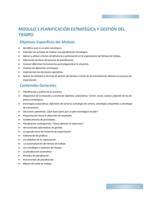 MODULO 1 PLANIFICACIÓN ESTRATÉGICA Y GESTIÓN DEL
TIEMPO
 Identificar qué es un plan estratégico.
 Entender las ventajas de realizar una planificación estratégica.
 Aplicar y utilizar criterios de eficiencia y optimización en la organización del tiempo de trabajo.
 Diferenciar las fases del proceso de planificación.
 Conocer diferentes herramientas para diagnosticar la situación.
 Analizar las diferentes estrategias.
 Implementar las decisiones operativas.
 Aplicar los métodos y técnicas de gestión del tiempo a través de las herramientas idóneas en procesos de
organización.
 Planificación y análisis de la situación
 Diagnóstico de la situación y sistema de objetivos corporativos: misión, visión, valores y fijación de los ob-
jetivos estratégicos.
 Estrategias corporativas: definición del servicio, estrategia de cartera, estrategia competitiva y estrategia
de crecimiento.
 Decisiones operativas: ¿Qué hacer para que un plan estratégico triunfe?
 Programación hacia la obtención de resultados.
 Establecimiento de prioridades.
 Planificación contingencias: “Cómo afrontar lo imprevisto”.
 Herramientas informáticas de gestión.
 La agenda como herramienta de organización.
 Elaboración de gráficos.
 Los objetivos de la organización
 La autoevaluación del tiempo de trabajo
 Los cronófagos o ladrones del tiempo.
 La planificación sistemática
 Periodos de planificación
 Instrumentos de planificación
 Mejora del estilo de trabajo
2
Objetivos Específicos del Modulo
Contenidos Generales
 