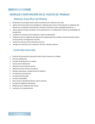3
MODULO 2 MOTIVACIÓN EN EL PUESTO DE TRABAJO
 Comprender las principales teorías sobre la motivación y las relaciones entre ellas.
 Aplicar instrumentos básicos de investigación cualitativa para conocer el clima laboral y la calidad de vida
laboral de sus compañeros (Autoinformes, Encuestas, Entrevistas, Escalas, Biografía-Narrativa etc…)
 Aplicar algunos principios de eficacia en las organizaciones a su trabajo diario. Analizar las posibilidades de
transferencia.
 Establecer las relaciones entre motivación y mejora del desempeño.
 Reflexionar sobre la calidad de vida laboral de los profesionales de la sanidad a través del estudio de diver-
sos documentos e investigaciones recientes.
 Analizar las relaciones entre motivación y burnout.
 Averiguar las relaciones entre motivación, dirección, liderazgo y eficacia
 Evolución del pensamiento empresarial sobre el factor humano en el trabajo.
 Dirección y Motivación.
 Concepto de Motivación en el trabajo.
 Teorías sobre la Motivación:
 Relaciones entre las diversas teorías.
 Aplicaciones de las teorías en la práctica.
 Equidad, expectativas y establecimiento de objetivos.
 Los sistemas de recompensas.
 La mejora del desempeño.
 Funciones del feedback.
 Cómo ajustar el desempeño laboral: mejores prácticas.
 Concepto de Calidad de Vida laboral.
 Mediciones de la calidad de Vida Laboral.
 La eficacia en las organizaciones.
Objetivos Específicos del Modulo
Contenidos Generales
 