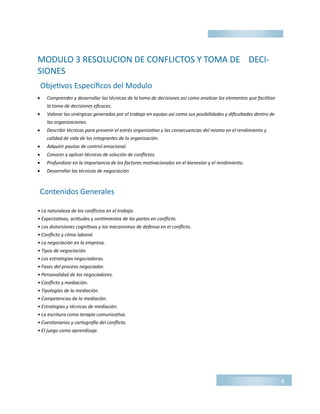 MODULO 3 RESOLUCION DE CONFLICTOS Y TOMA DE DECI-
SIONES
 Comprender y desarrollar las técnicas de la toma de decisiones así como analizar los elementos que facilitan
la toma de decisiones eficaces.
 Valorar las sinérgicas generadas por el trabajo en equipo así como sus posibilidades y dificultades dentro de
las organizaciones.
 Describir técnicas para prevenir el estrés organizativo y las consecuencias del mismo en el rendimiento y
calidad de vida de los integrantes de la organización.
 Adquirir pautas de control emocional.
 Conocer y aplicar técnicas de solución de conflictos.
 Profundizar en la importancia de los factores motivacionales en el bienestar y el rendimiento.
 Desarrollar las técnicas de negociación
• La naturaleza de los conflictos en el trabajo.
• Expectativas, actitudes y sentimientos de las partes en conflicto.
• Las distorsiones cognitivas y los mecanismos de defensa en el conflicto.
• Conflicto y clima laboral.
• La negociación en la empresa.
• Tipos de negociación.
• Las estrategias negociadoras.
• Fases del proceso negociador.
• Personalidad de los negociadores.
• Conflicto y mediación.
• Tipologías de la mediación.
• Competencias de la mediación.
• Estrategias y técnicas de mediación.
• La escritura como terapia comunicativa.
• Cuestionarios y cartografía del conflicto.
• El juego como aprendizaje.
4
Objetivos Específicos del Modulo
Contenidos Generales
 