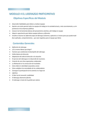 5
MODULO 4 EL LIDERAZGO PARTICIPATIVO
 Desarrollar habilidades para liderar y motivar equipos
 Aportar una visión general sobre los equipos de trabajo en la sociedad actual, y más concretamente, su im-
portancia en las empresas públlicas.
 Conocer las herramientas básicas del pensamiento colectivo y del trabajo en equipo
 Adquirir capacitación para liderar equipos eficaces y eficientes
 Enseñar al alumno los diferentes tipos de liderazgo existentes y aplicarlo a sí mismo para que pueda modi-
ficar aptitudes, comportamientos… que sean negativos para el equipo que lidera.
 Definición de Liderazgo.
 ¿Es lo mismo liderar que dirigir?
 Factores que condicionan el desempeño del Liderazgo.
 Estilos básicos de dirección.
 Adaptación del estilo de dirección a la situación.
 El ejercicio del Liderazgo en el desarrollo de reuniones.
 Creación de una clima organizativo colaborador
 La Motivación en la consecución de resultados
 Cómo liderar la identidad corporativa común
 Cómo satisfacer las necesidades de los colaboradores
 Conseguir la participación de los demás en el logro de
 objetivos
 El líder ha de transmitir credibilidad
 El liderazgo altamente efectivo
 El Liderazgo a través de la gestión por valores
Objetivos Específicos del Modulo
Contenidos Generales
 