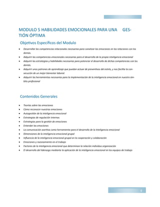 MODULO 5 HABILIDADES EMOCIONALES PARA UNA GES-
TIÓN ÓPTIMA
 Desarrollar las competencias relacionales necesarias para canalizar las emociones en las relaciones con los
demás.
 Adquirir las competencias emocionales necesarias para el desarrollo de la propia inteligencia emocional
 Adquirir las estrategias y habilidades necesarias para potenciar el desarrollo de dichas competencias con los
demás.
 Adquirir unos patrones de aprendizaje que puedan actuar de preventivos del estrés, y nos facilite la con-
secución de un mejor bienestar laboral.
 Adquirir las herramientas necesarias para la implementación de la inteligencia emocional en nuestro ám-
bito profesional
 Teorías sobre las emociones
 Cómo reconocer nuestras emociones
 Autogestión de la inteligencia emocional
 Estrategias de regulación internas
 Estrategias para la gestión de emociones
 Entender las emociones
 La comunicación asertiva como herramienta para el desarrollo de la Inteligencia emocional
 Dimensiones de la inteligencia emocional grupal
 Influencia de la inteligencia emocional grupal en la cooperación y colaboración
 Emociones y razonamiento en el trabajo
 Factores de la inteligencia emocional que determinan la relación individuo organización
 El desarrollo del liderazgo mediante la aplicación de la inteligencia emocional en los equipos de trabajo
6
Objetivos Específicos del Modulo
Contenidos Generales
 