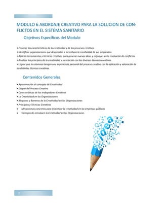 7
MODULO 6 ABORDAJE CREATIVO PARA LA SOLUCION DE CON-
FLICTOS EN EL SISTEMA SANITARIO
• Conocer las características de la creatividad y de los procesos creativos
• Identificar organizaciones que desarrollan e incentivan la creatividad de sus empleados
• Aplicar herramientas y técnicas creativas para generar nuevas ideas y enfoques en la resolución de conflictos.
• Analizar los principios de la creatividad y su relación con las diversas técnicas creativas.
• Lograr que los alumnos tengan una experiencia personal del proceso creativo con la aplicación y valoración de
las distintas técnicas creativas.
• Aproximación al concepto de Creatividad
• Etapas del Proceso Creativo
• Características de los trabajadores Creativos
• La Creatividad en las Organizaciones
• Bloqueos y Barreras de la Creatividad en las Organizaciones
• Principios y Técnicas Creativas
 Mecanismos concretos para incentivar la creatividad en las empresas públicas
 Ventajas de introducir la Creatividad en las Organizaciones
Objetivos Específicos del Modulo
Contenidos Generales
 