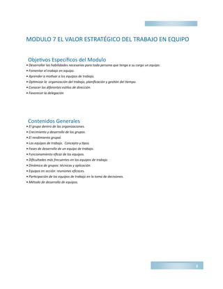 MODULO 7 EL VALOR ESTRATÉGICO DEL TRABAJO EN EQUIPO
• Desarrollar las habilidades necesarias para toda persona que tenga a su cargo un equipo.
• Fomentar el trabajo en equipo.
• Aprender a motivar a los equipos de trabajo.
• Optimizar la organización del trabajo, planificación y gestión del tiempo.
• Conocer los diferentes estilos de dirección.
• Favorecer la delegación
• El grupo dentro de las organizaciones.
• Crecimiento y desarrollo de los grupos.
• El rendimiento grupal.
• Los equipos de trabajo. Concepto y tipos.
• Fases de desarrollo de un equipo de trabajo.
• Funcionamiento eficaz de los equipos.
• Dificultades más frecuentes en los equipos de trabajo.
• Dinámica de grupos: técnicas y aplicación.
• Equipos en acción: reuniones eficaces.
• Participación de los equipos de trabajo en la toma de decisiones.
• Método de desarrollo de equipos.
8
Objetivos Específicos del Modulo
Contenidos Generales
 