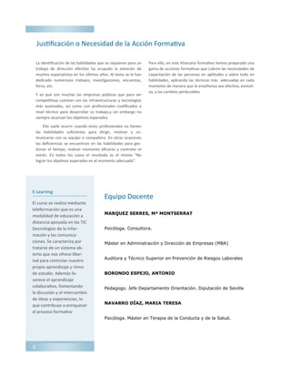 E-Learning
El curso se realiza mediante
teleformación que es una
modalidad de educación a
distancia apoyada en las TIC
(tecnologías de la infor-
mación y las comunica-
ciones. Se caracteriza por
tratarse de un sistema ab-
ierto que nos ofrece liber-
tad para controlar nuestro
propio aprendizaje y ritmo
de estudio. Además fa-
vorece el aprendizaje
colaborativo, fomentando
la discusión y el intercambio
de ideas y experiencias, lo
que contribuye a enriquecer
el proceso formativo
MARQUEZ SERRES, Mª MONTSERRAT
Psicóloga. Consultora.
Máster en Administración y Dirección de Empresas (MBA)
Auditora y Técnico Superior en Prevención de Riesgos Laborales
BORONDO ESPEJO, ANTONIO
Pedagogo. Jefe Departamento Orientación. Diputación de Sevilla
NAVARRO DÍAZ, MARIA TERESA
Psicóloga. Máster en Terapia de la Conducta y de la Salud.
Justificación o Necesidad de la Acción Formativa
Equipo Docente
La identificación de las habilidades que se requieren para un
trabajo de dirección efectivo ha ocupado la atención de
muchos especialistas en los últimos años. Al tema se le han
dedicado numerosos trabajos, investigaciones, encuestas,
foros, etc.
Y es que son muchas las empresas públicas que para ser
competitivas cuentan con las infraestructuras y tecnologías
más avanzadas, así como con profesionales cualificados a
nivel técnico para desarrollar su trabajo,y sin embargo no
siempre alcanzan los objetivos esperados.
Ello suele ocurrir cuando estos profesionales no tienen
las habilidades suficientes para dirigir, motivar y co-
municarse con su equipo o compañero. En otras ocasiones
las deficiencias se encuentran en las habilidades para ges-
tionar el tiempo, realizer reuniones eficaces y controlar el
estrés. En todos los casos el resultado es el mismo "No
lograr los objetivos esperados en el momento adecuado".
Para ello, en este itinerario formativo hemos preparado una
gama de acciones formativas que cubren las necesidades de
capacitación de las personas en aptitudes y sobre todo en
habilidades, aplicando las técnicas más adecuadas en cada
momento de manera que la enseñanza sea efectiva, evoluti-
va, y los cambios perdurables.
9
 