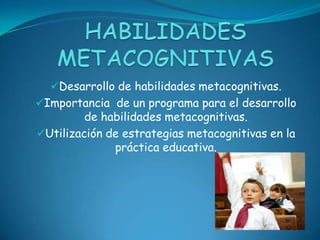Desarrollo de habilidades metacognitivas.
Importancia de un programa para el desarrollo
         de habilidades metacognitivas.
Utilización de estrategias metacognitivas en la
              práctica educativa.
 