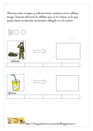 sílabas
Observa esta imagen y colorea tanto cuadros como sílabas
tenga. Después elimina la sílabas que se te indica, si lo que
                                                cuadro.
queda tiene contenido semántico dibújalo en el cuadro.




   soldado




refresco




               http://teayudoacomunicarte.blogspot.com
               http://teayudoacomunicarte.blogspot.com
 
