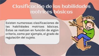 Clasificación de las habilidades
motrices básicas
Existen numerosas clasificaciones de
las habilidades motrices básicas.
Éstas se realizan en función de algún
criterio, como por ejemplo, el grado de
regulación del sujeto.
 