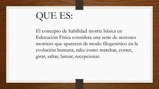 QUE ES:
El concepto de habilidad motriz básica en
Educación Física considera una serie de acciones
motrices que aparecen de modo filogenético en la
evolución humana, tales como marchar, correr,
girar, saltar, lanzar, recepcionar.