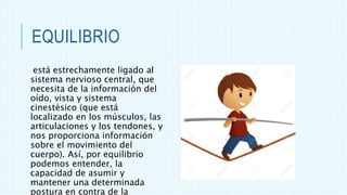 EQUILIBRIO
está estrechamente ligado al
sistema nervioso central, que
necesita de la información del
oído, vista y sistema
cinestésico (que está
localizado en los músculos, las
articulaciones y los tendones, y
nos proporciona información
sobre el movimiento del
cuerpo). Así, por equilibrio
podemos entender, la
capacidad de asumir y
mantener una determinada
postura en contra de la
 