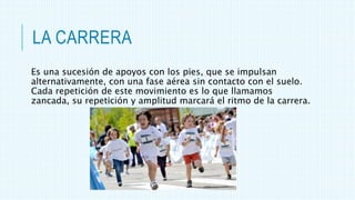 LA CARRERA
Es una sucesión de apoyos con los pies, que se impulsan
alternativamente, con una fase aérea sin contacto con el suelo.
Cada repetición de este movimiento es lo que llamamos
zancada, su repetición y amplitud marcará el ritmo de la carrera.
 
