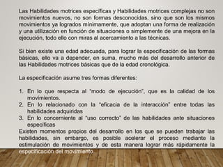 Las Habilidades motrices específicas y Habilidades motrices complejas no son
movimientos nuevos, no son formas desconocidas, sino que son los mismos
movimientos ya logrados mínimamente, que adoptan una forma de realización
y una utilización en función de situaciones o simplemente de una mejora en la
ejecución, todo ello con miras al acercamiento a las técnicas.
Si bien existe una edad adecuada, para lograr la especificación de las formas
básicas, ello va a depender, en suma, mucho más del desarrollo anterior de
las Habilidades motrices básicas que de la edad cronológica.
La especificación asume tres formas diferentes:
1. En lo que respecta al “modo de ejecución”, que es la calidad de los
movimientos.
2. En lo relacionado con la “eficacia de la interacción” entre todas las
habilidades adquiridas
3. En lo concerniente al “uso correcto” de las habilidades ante situaciones
específicas
Existen momentos propios del desarrollo en los que se pueden trabajar las
habilidades, sin embargo, es posible acelerar el proceso mediante la
estimulación de movimientos y de esta manera lograr más rápidamente la
especificación del movimiento.
 