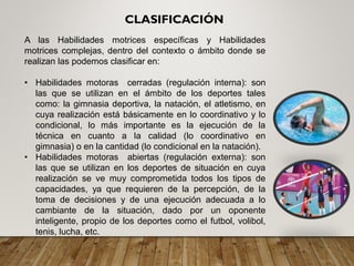 A las Habilidades motrices específicas y Habilidades
motrices complejas, dentro del contexto o ámbito donde se
realizan las podemos clasificar en:
• Habilidades motoras cerradas (regulación interna): son
las que se utilizan en el ámbito de los deportes tales
como: la gimnasia deportiva, la natación, el atletismo, en
cuya realización está básicamente en lo coordinativo y lo
condicional, lo más importante es la ejecución de la
técnica en cuanto a la calidad (lo coordinativo en
gimnasia) o en la cantidad (lo condicional en la natación).
• Habilidades motoras abiertas (regulación externa): son
las que se utilizan en los deportes de situación en cuya
realización se ve muy comprometida todos los tipos de
capacidades, ya que requieren de la percepción, de la
toma de decisiones y de una ejecución adecuada a lo
cambiante de la situación, dado por un oponente
inteligente, propio de los deportes como el futbol, volibol,
tenis, lucha, etc.
CLASIFICACIÓN
 