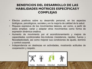 • Efectos positivos sobre su desarrollo personal, en los aspectos
biológicos, psicológicos, sociales y en la mejoría de calidad de la salud.
• Riqueza expresiva de los movimientos básicos, así como, a partir de
estos emplear, variar y adaptar otros movimientos como forma de
expresión dinámica creativa.
• Aumento de movimiento por el acondicionamiento y mejora de
capacidades condicionales bio-motoras (resistencia, rapidez, fuerza y
flexoelasticidad), así como mejorar sus condiciones de ajuste, dominio
y control corporal.
• Independencia en destrezas en actividades, mostrando actitudes de
cooperación y respeto.
BENEFICIOS DEL DESARROLLO DE LAS
HABILIDADES MOTRICES ESPECÍFICASY
COMPLEJAS
 