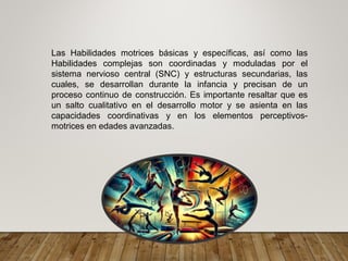 Las Habilidades motrices básicas y específicas, así como las
Habilidades complejas son coordinadas y moduladas por el
sistema nervioso central (SNC) y estructuras secundarias, las
cuales, se desarrollan durante la infancia y precisan de un
proceso continuo de construcción. Es importante resaltar que es
un salto cualitativo en el desarrollo motor y se asienta en las
capacidades coordinativas y en los elementos perceptivos-
motrices en edades avanzadas.
 