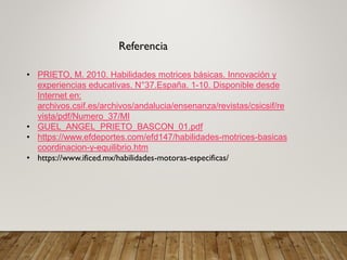 Referencia
• PRIETO, M. 2010. Habilidades motrices básicas. Innovación y
experiencias educativas. N°37.España. 1-10. Disponible desde
Internet en:
archivos.csif.es/archivos/andalucia/ensenanza/revistas/csicsif/re
vista/pdf/Numero_37/MI
• GUEL_ANGEL_PRIETO_BASCON_01.pdf
• https://www.efdeportes.com/efd147/habilidades-motrices-basicas
coordinacion-y-equilibrio.htm
• https://www.ificed.mx/habilidades-motoras-especificas/
 